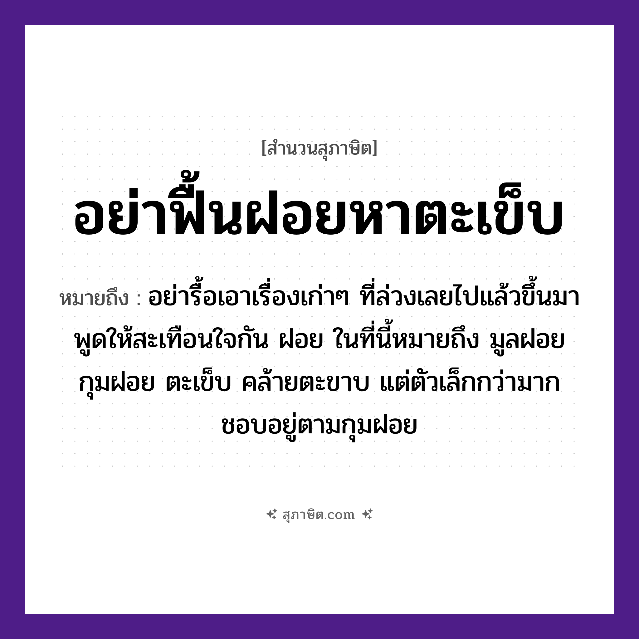 คำสุภาษิต: อย่าฟื้นฝอยหาตะเข็บ หมายถึง?, หมายถึง อย่ารื้อเอาเรื่องเก่า ๆ ที่ล่วงเลยไปแล้วขึ้นมาพูดให้สะเทือนใจกัน หมายเหตุ ฝอย ในที่นี้หมายถึง มูลฝอย กุมฝอย ตะเข็บ คล้ายตะขาบ แต่ตัวเล็กกว่ามาก ชอบอยู่ตามกุมฝอย อวัยวะ ใจ, ขา, ตัว