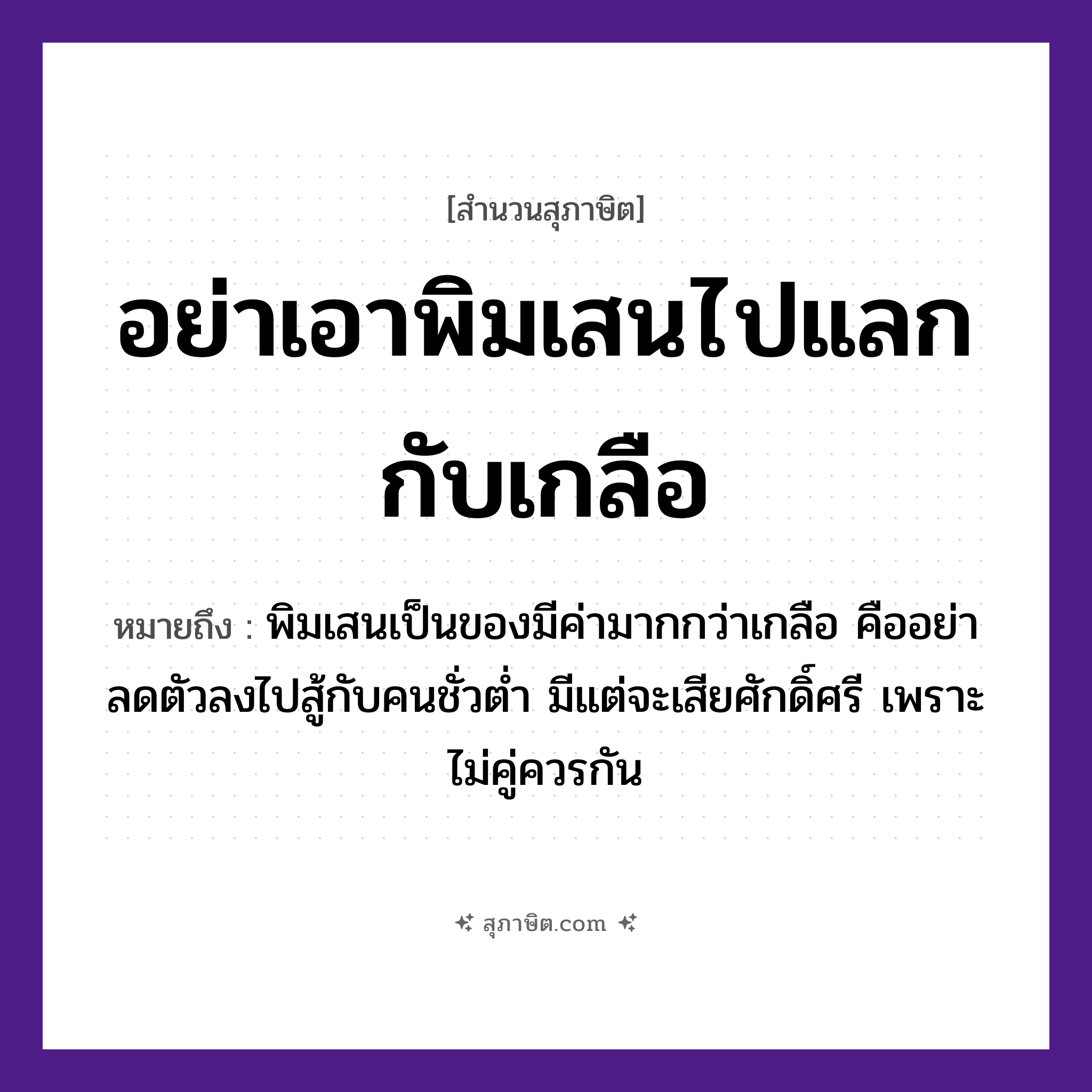 คำสุภาษิต: อย่าเอาพิมเสนไปแลกกับเกลือ หมายถึง?, หมายถึง อย่าลดตัวลงไปสู้กับคนชั่วต่ำ มีแต่จะเสียศักดิ์ศรี เพราะไม่คู่ควรกัน ที่มา พิมเสนเป็นของมีค่ามากกว่าเกลือ คำนาม คน อาหาร เกลือ อวัยวะ ตัว คำกริยา สู้
