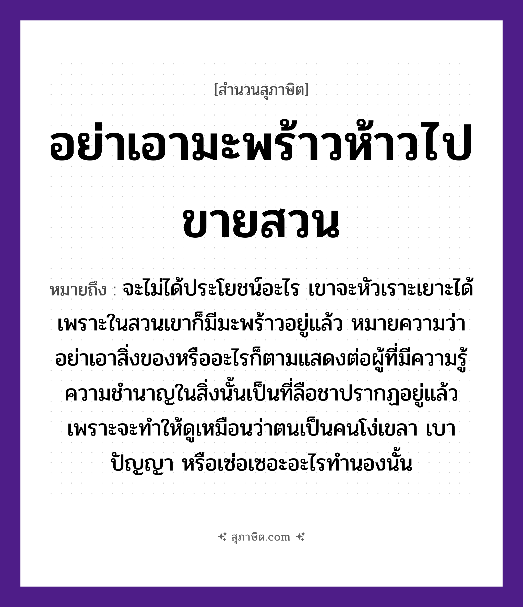 คำสุภาษิต: อย่าเอามะพร้าวห้าวไปขายสวน หมายถึง?, หมายถึง อย่าเอาสิ่งของหรืออะไรก็ตามแสดงต่อผู้ที่มีความรู้ความชำนาญในสิ่งนั้นเป็นที่ลือชาปรากฏอยู่แล้ว เพราะจะทำให้ดูเหมือนว่าตนเป็นคนโง่เขลา เบาปัญญา หรือเซ่อเซอะอะไรทำนองนั้น หมายเหตุ จะไม่ได้ประโยชน์อะไร เขาจะหัวเราะเยาะได้ เพราะในสวนเขาก็มีมะพร้าวอยู่แล้ว คำนาม คน