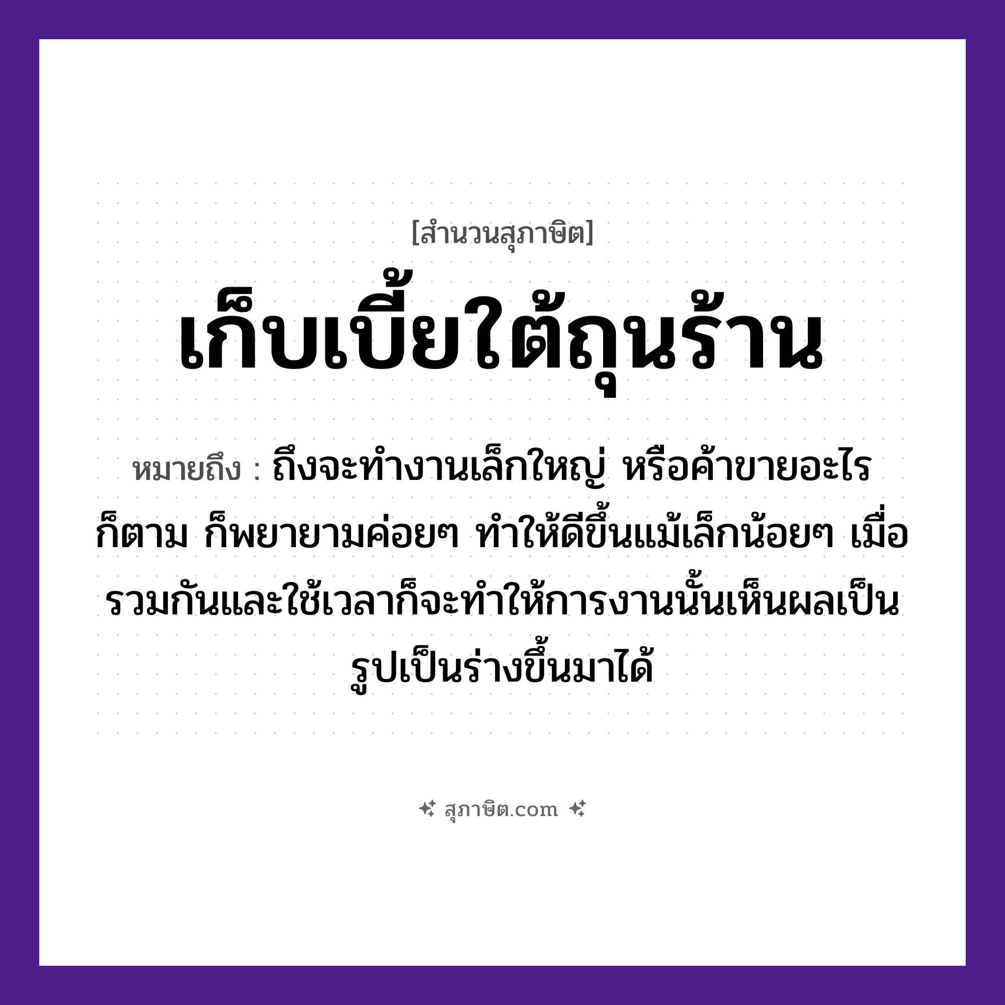 คำสุภาษิต: เก็บเบี้ยใต้ถุนร้าน หมายถึง?, หมายถึง ถึงจะทำงานเล็กใหญ่ หรือค้าขายอะไรก็ตาม ก็พยายามค่อย ๆ ทำให้ดีขึ้นแม้เล็กน้อย ๆ เมื่อรวมกันและใช้เวลาก็จะทำให้การงานนั้นเห็นผลเป็นรูปเป็นร่างขึ้นมาได้