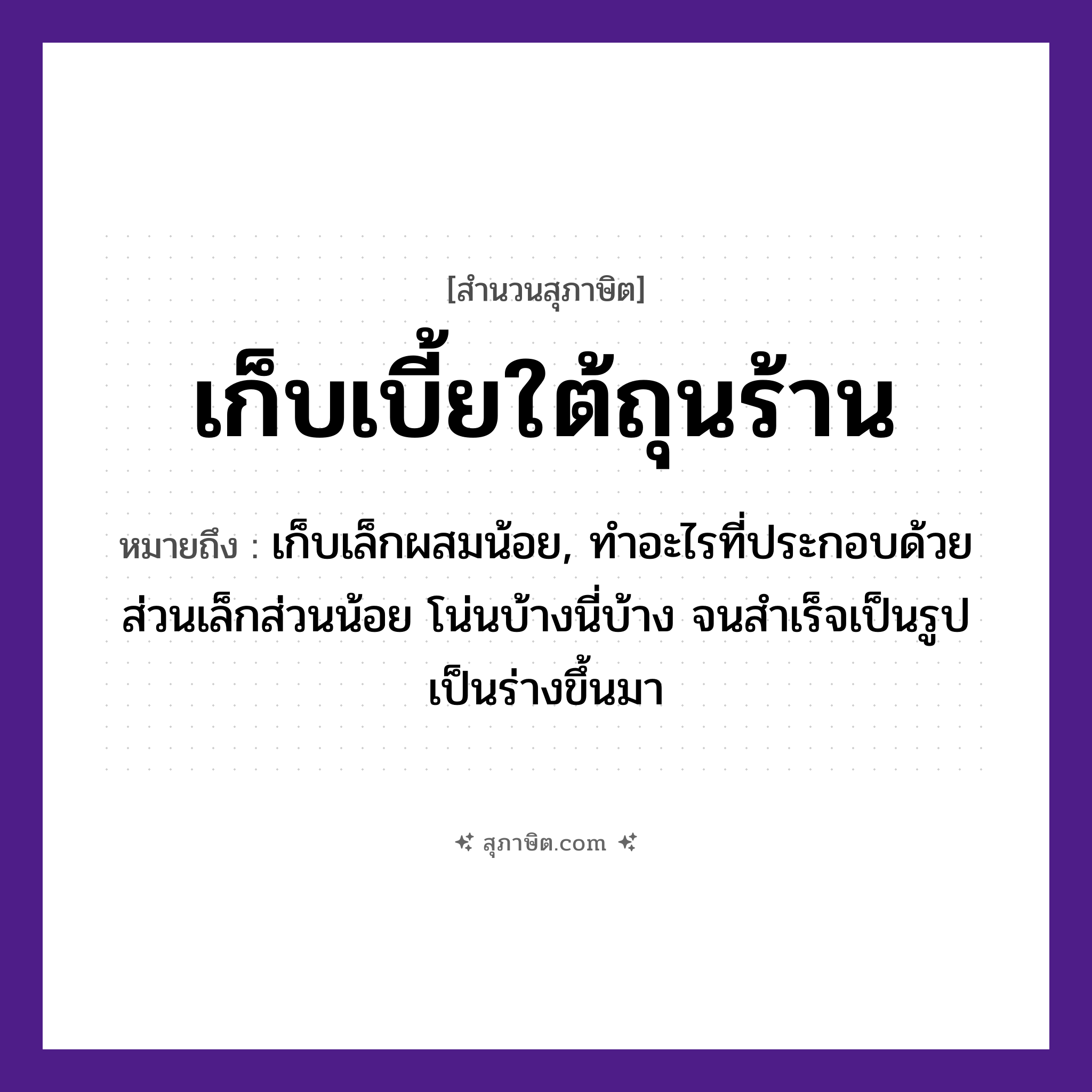 คำสุภาษิต: เก็บเบี้ยใต้ถุนร้าน หมายถึง?, หมายถึง เก็บเล็กผสมน้อย, ทําอะไรที่ประกอบด้วยส่วนเล็กส่วนน้อย โน่นบ้างนี่บ้าง จนสําเร็จเป็นรูปเป็นร่างขึ้นมา คำกริยา เก็บ สถานที่ ถุนร้าน สิ่งของ เบี้ย หมวด สุภาษิต