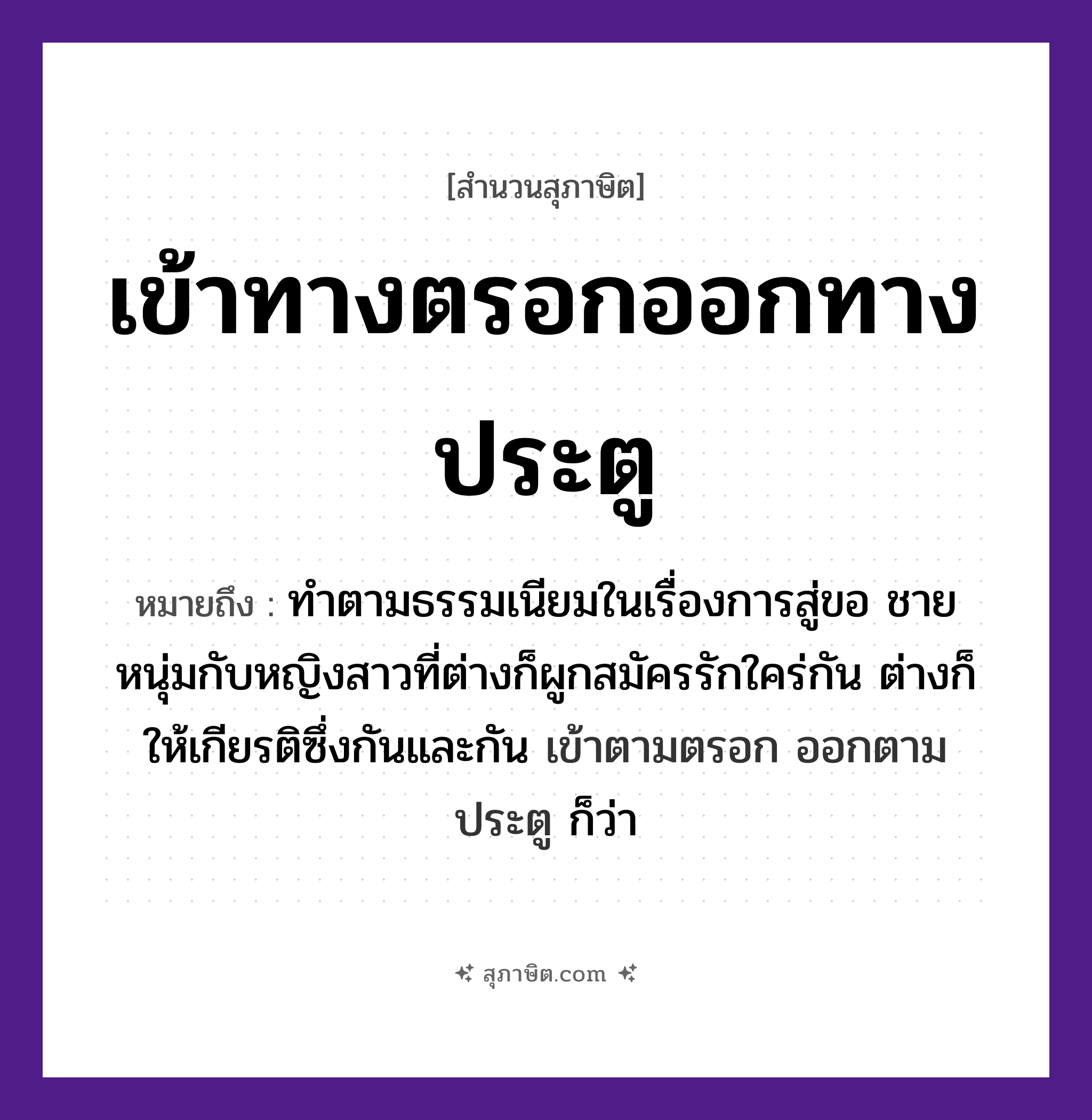 คำสุภาษิต: เข้าทางตรอกออกทางประตู หมายถึง?, หมายถึง ทําตามธรรมเนียมในเรื่องการสู่ขอ ชายหนุ่มกับหญิงสาวที่ต่างก็ผูกสมัครรักใคร่กัน ต่างก็ให้เกียรติซึ่งกันและกัน เข้าตามตรอก ออกตามประตู ก็ว่า คำกริยา เข้า, ออก สถานที่ ตรอก, ประตู หมวด สุภาษิต