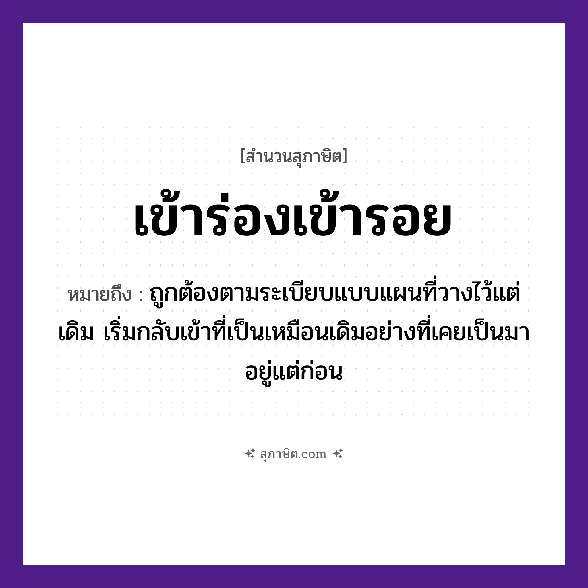 คำสุภาษิต: เข้าร่องเข้ารอย หมายถึง?, หมายถึง ถูกต้องตามระเบียบแบบแผนที่วางไว้แต่เดิม เริ่มกลับเข้าที่เป็นเหมือนเดิมอย่างที่เคยเป็นมาอยู่แต่ก่อน คำกริยา เข้า ธรรมชาติ ร่อง, รอย หมวด สุภาษิต