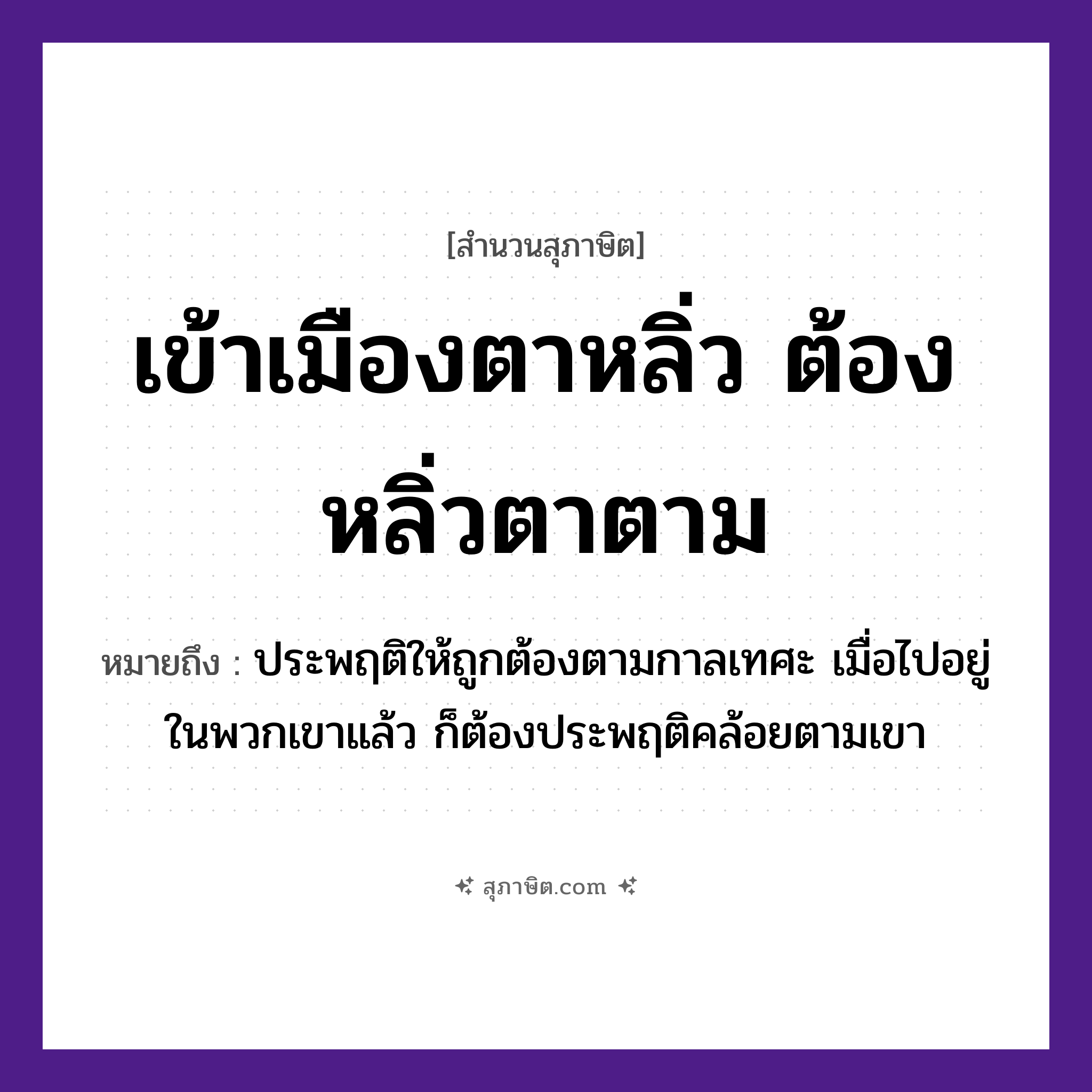 คำสุภาษิต: เข้าเมืองตาหลิ่ว ต้องหลิ่วตาตาม หมายถึง?, หมายถึง ประพฤติให้ถูกต้องตามกาลเทศะ เมื่อไปอยู่ในพวกเขาแล้ว ก็ต้องประพฤติคล้อยตามเขา อวัยวะ ตา คำกริยา เท