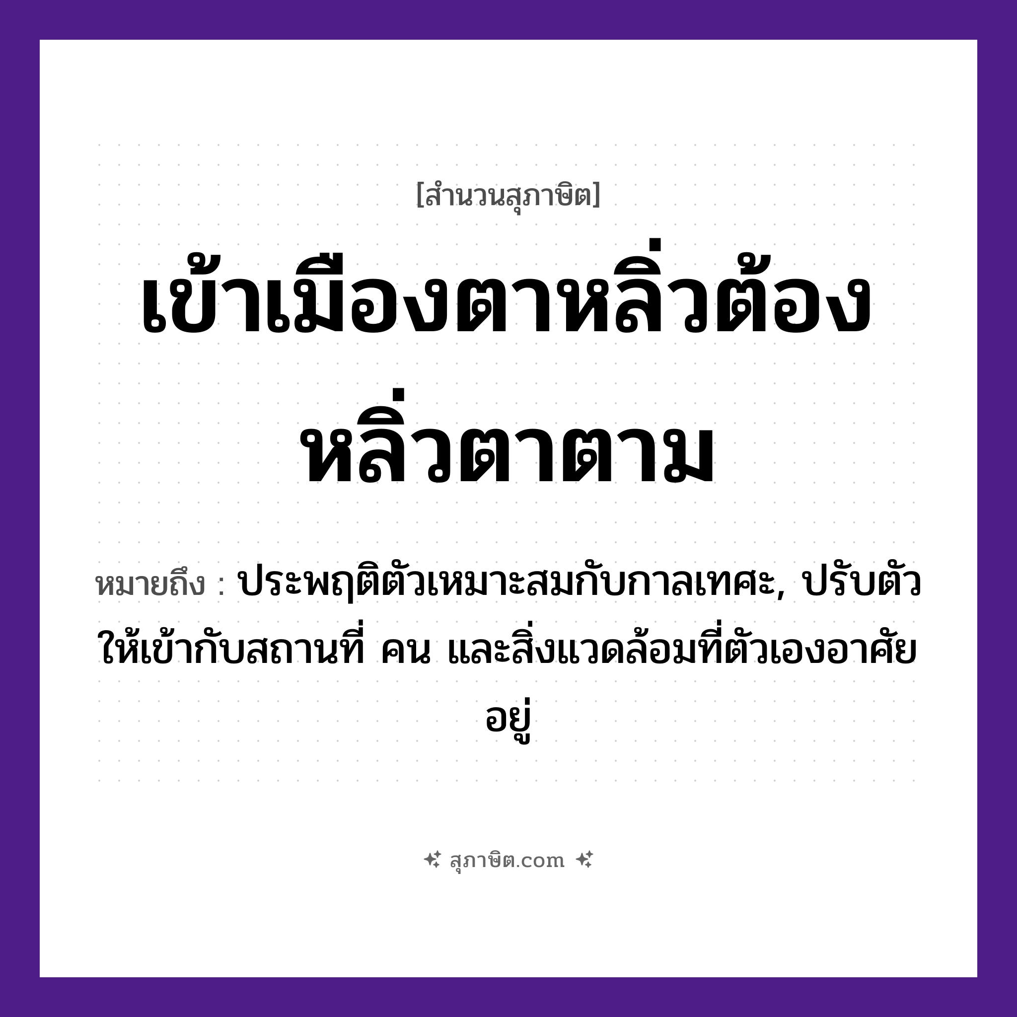 คำสุภาษิต: เข้าเมืองตาหลิ่ว ต้องหลิ่วตาตาม หมายถึง?, หมายถึง ประพฤติตัวเหมาะสมกับกาลเทศะ, ปรับตัวให้เข้ากับสถานที่ คน และสิ่งแวดล้อมที่ตัวเองอาศัยอยู่ อวัยวะ ตา คำกริยา หลิ่ว, เข้า, ตาม สถานที่ เมือง หมวด สุภาษิต