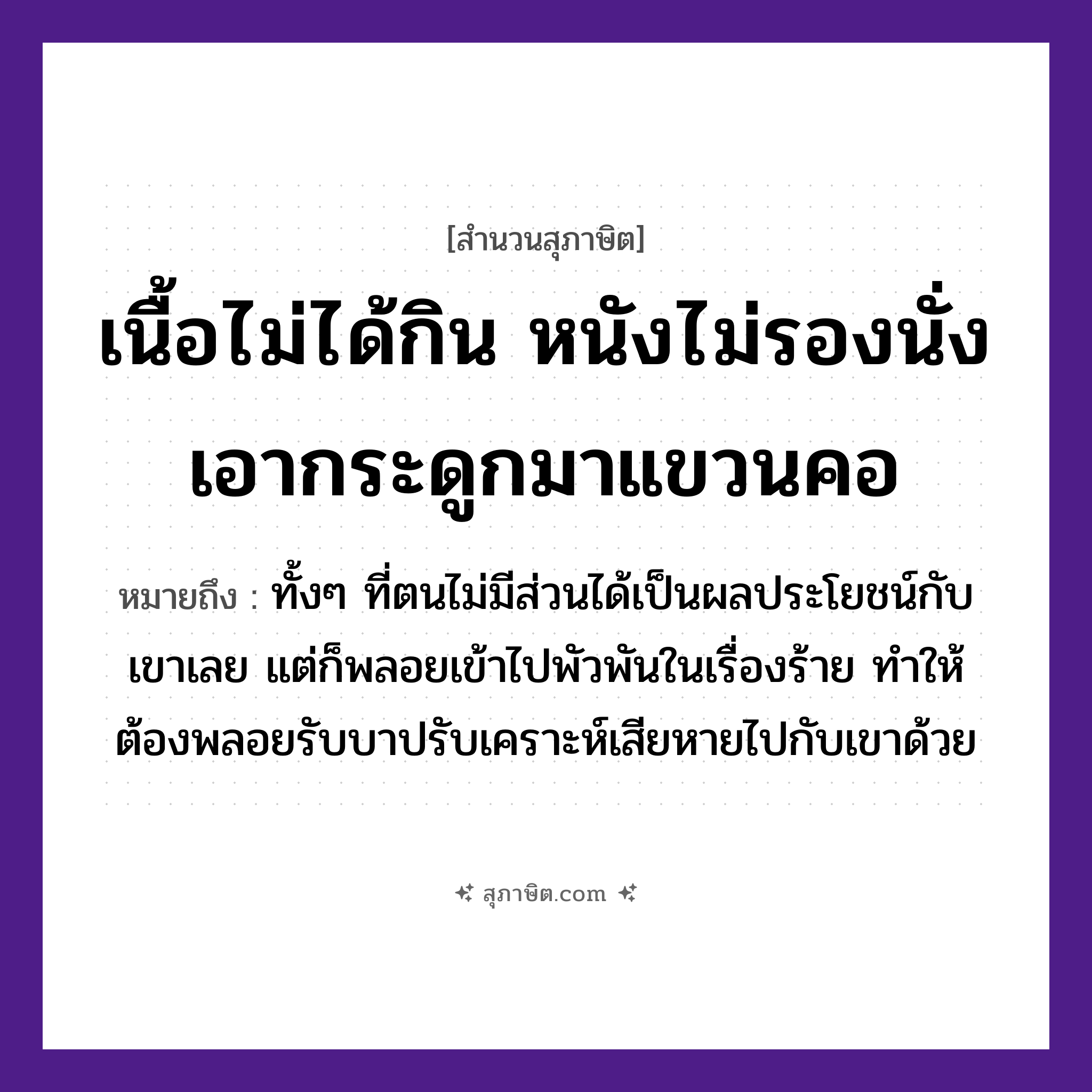 คำสุภาษิต: เนื้อไม่ได้กิน หนังไม่รองนั่ง เอากระดูกมาแขวนคอ หมายถึง?, หมายถึง ทั้ง ๆ ที่ตนไม่มีส่วนได้เป็นผลประโยชน์กับเขาเลย แต่ก็พลอยเข้าไปพัวพันในเรื่องร้าย ทำให้ต้องพลอยรับบาปรับเคราะห์เสียหายไปกับเขาด้วย อวัยวะ เนื้อ, คอ