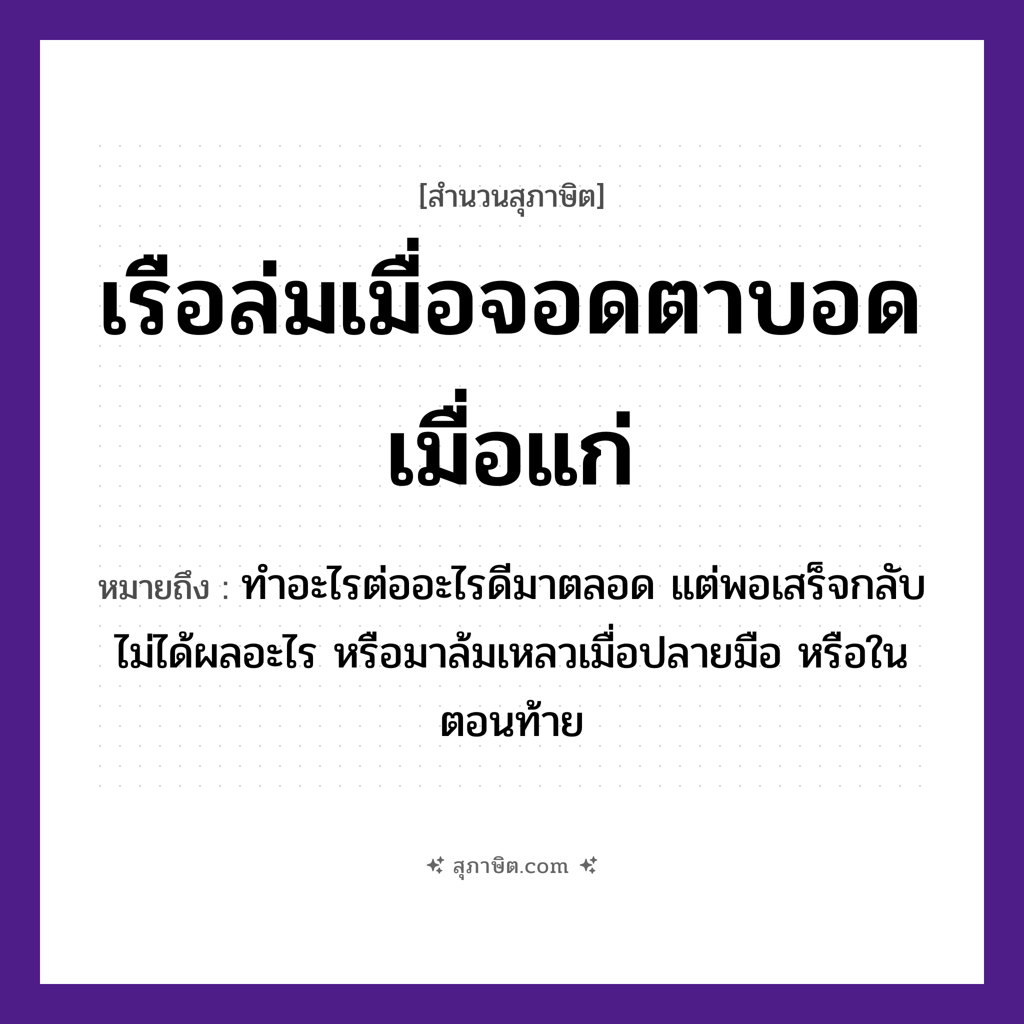 คำสุภาษิต: เรือล่มเมื่อจอดตาบอดเมื่อแก่ หมายถึง?, หมายถึง ทำอะไรต่ออะไรดีมาตลอด แต่พอเสร็จกลับไม่ได้ผลอะไร หรือมาล้มเหลวเมื่อปลายมือ หรือในตอนท้าย อวัยวะ ตา, มือ ยานพาหนะ เรือ