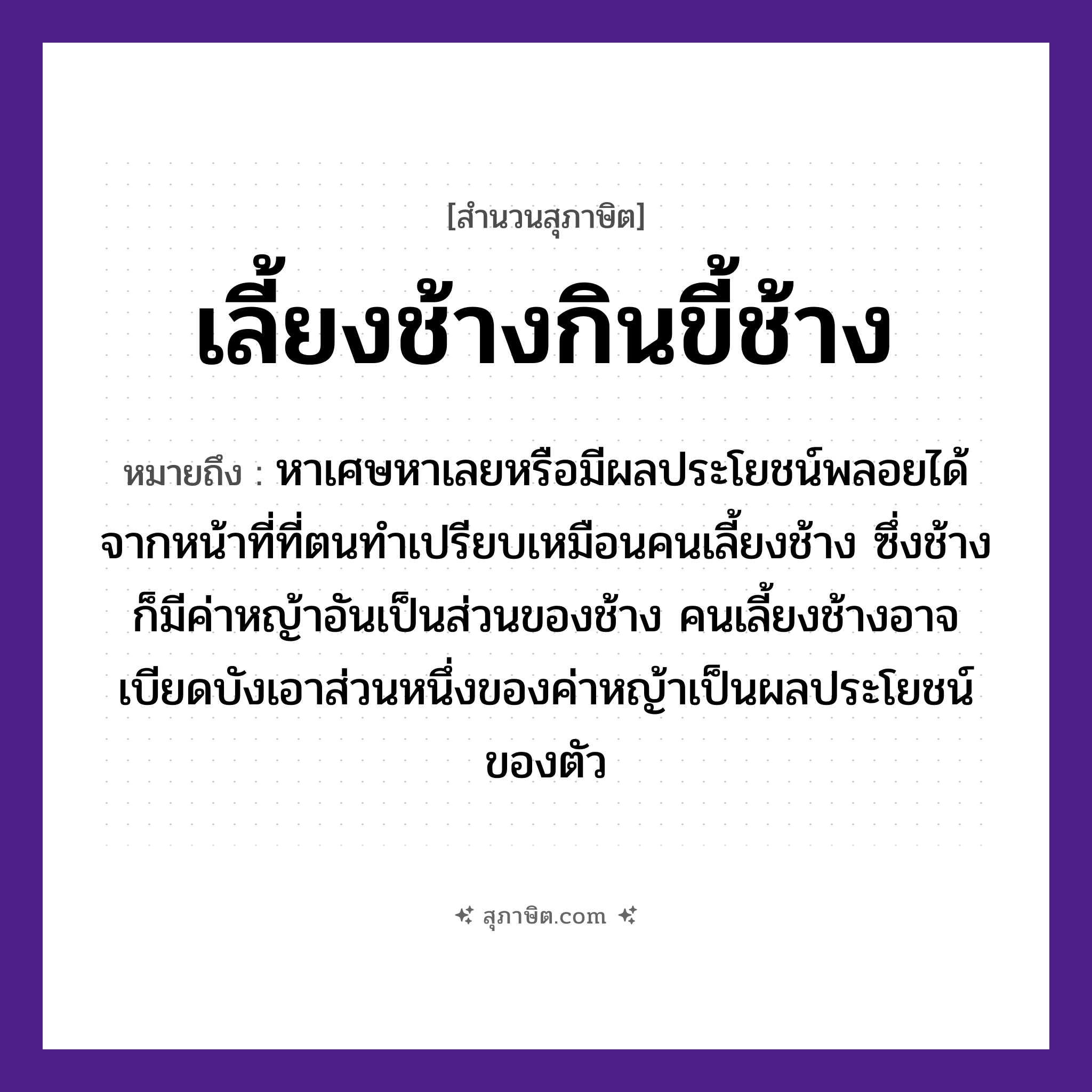 คำสุภาษิต: เลี้ยงช้างกินขี้ช้าง หมายถึง?, หมายถึง หาเศษหาเลยหรือมีผลประโยชน์พลอยได้จากหน้าที่ที่ตนทำ ที่มา เปรียบเหมือนคนเลี้ยงช้าง ซึ่งช้างก็มีค่าหญ้าอันเป็นส่วนของช้าง คนเลี้ยงช้างอาจเบียดบังเอาส่วนหนึ่งของค่าหญ้าเป็นผลประโยชน์ของตัว คำนาม คน สัตว์ ช้าง อวัยวะ ตัว, หน้า ธรรมชาติ หญ้า