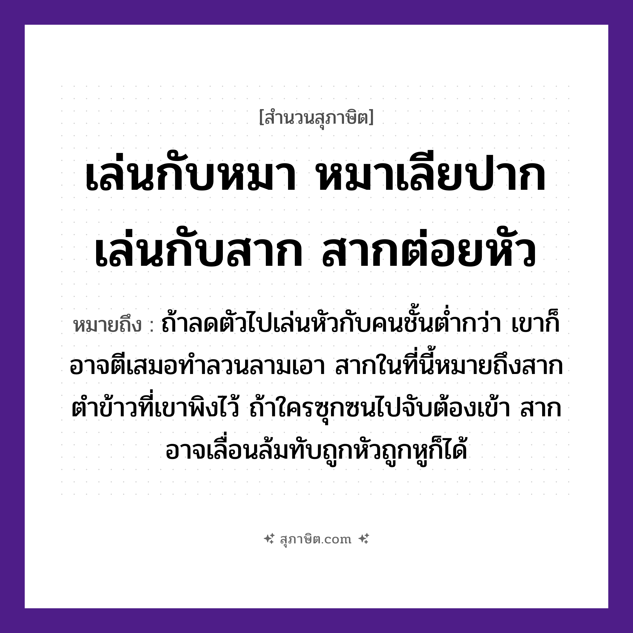 คำสุภาษิต: เล่นกับหมา หมาเลียปาก เล่นกับสาก สากต่อยหัว หมายถึง?, หมายถึง ถ้าลดตัวไปเล่นหัวกับคนชั้นต่ำกว่า เขาก็อาจตีเสมอทำลวนลามเอา หมายเหตุ สากในที่นี้หมายถึงสากตำข้าวที่เขาพิงไว้ ถ้าใครซุกซนไปจับต้องเข้า สากอาจเลื่อนล้มทับถูกหัวถูกหูก็ได้ คำนาม คน สัตว์ หมา อาหาร ข้าว อวัยวะ ปาก, หู, ตัว คำกริยา ตำ, ตี, จับ