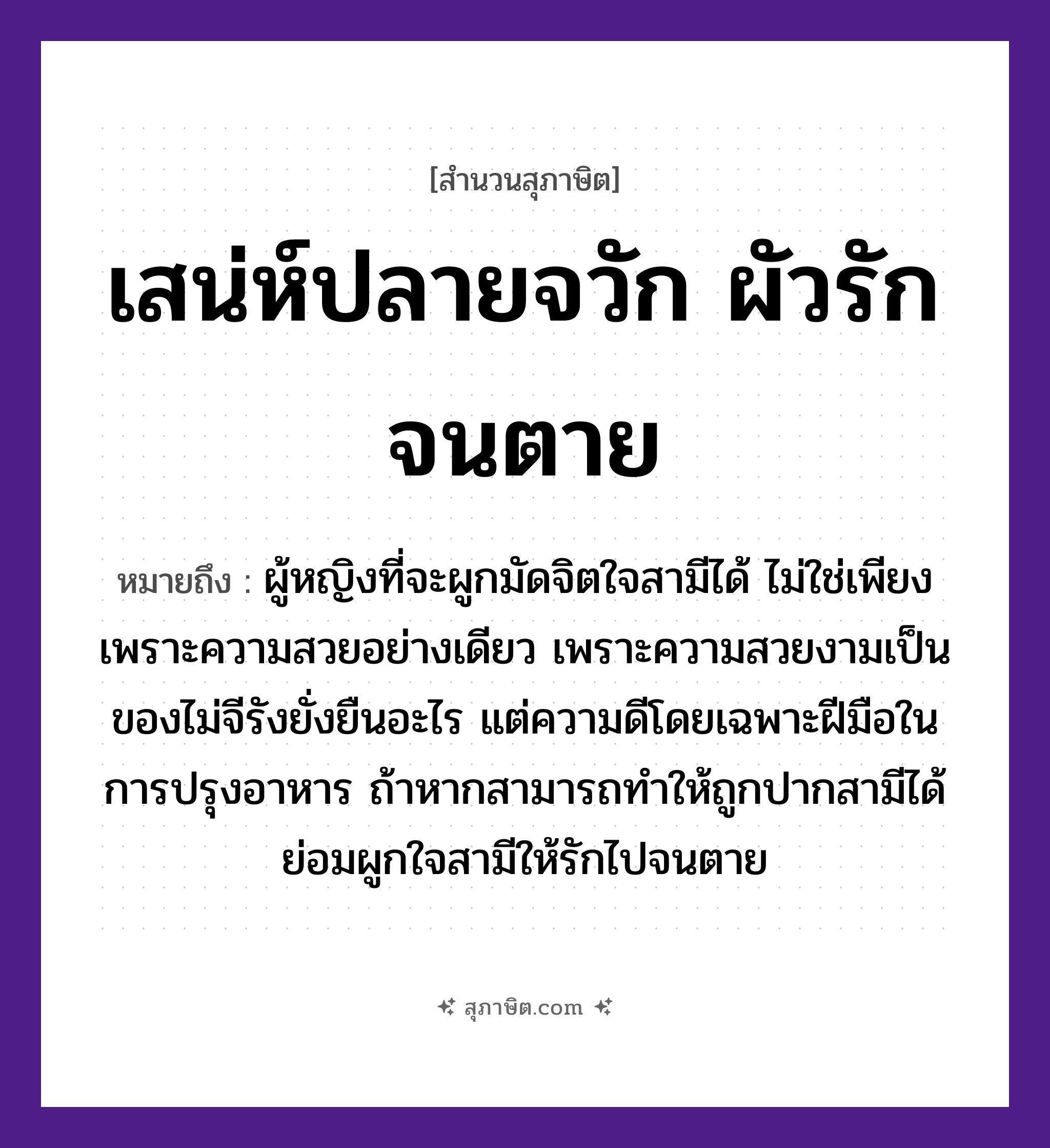 คำสุภาษิต: เสน่ห์ปลายจวัก ผัวรักจนตาย หมายถึง?, หมายถึง ฝีมือในการปรุงอาหารถ้าทำให้ถูกปากสามีได้ ย่อมผูกใจสามีให้รักไปจนตาย หมายเหตุ ผู้หญิงที่จะผูกมัดจิตใจสามีได้ ไม่ใช่เพียงเพราะความสวยอย่างเดียว เพราะความสวยงามเป็นของไม่จีรังยั่งยืนอะไร แต่ความดีโดยเฉพาะฝีมือในการปรุงอาหาร ถ้าหากสามารถทำให้ถูกปากสามีได้ ย่อมผูกใจสามีให้รักไปจนตาย คำกริยา รัก, ตาย คำนาม หญิง อวัยวะ ใจ, มือ, ปาก