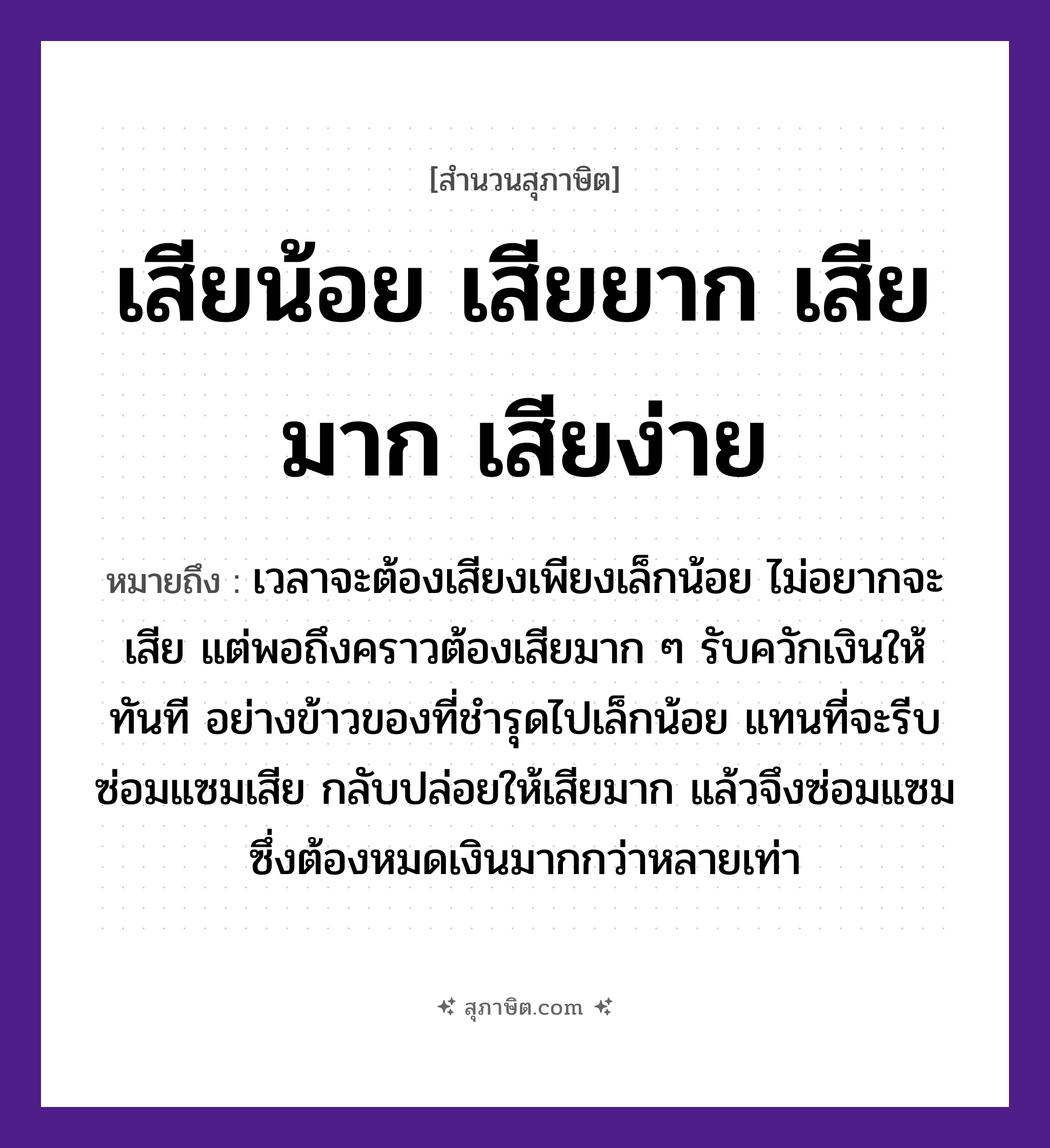 คำสุภาษิต: เสียน้อย เสียยาก เสียมาก เสียง่าย หมายถึง?, หมายถึง เวลาจะต้องเสียเพียงเล็กน้อย ไม่อยากจะเสีย แต่พอถึงคราวต้องเสียมาก ๆ รับควักเงินให้ทันที หมายเหตุ อย่างข้าวของที่ชำรุดไปเล็กน้อย แทนที่จะรีบซ่อมแซมเสีย กลับปล่อยให้เสียหายหรือพังมาก ๆ แล้วจึงซ่อมแซม ซึ่งต้องหมดเงินมากกว่าหลายเท่า อาหาร ข้าว