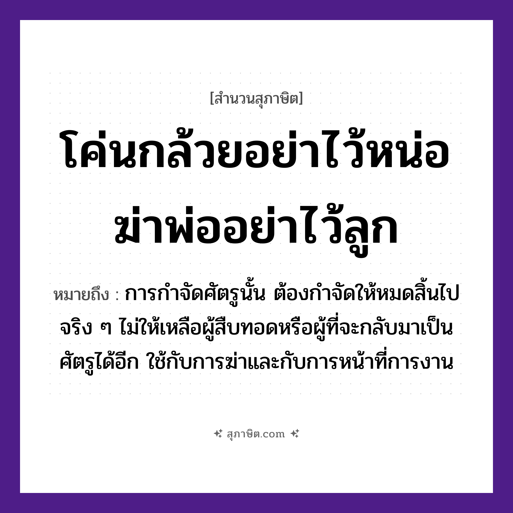 คำสุภาษิต: โค่นกล้วยอย่าไว้หน่อ ฆ่าพ่ออย่าไว้ลูก หมายถึง?, หมายถึง การกำจัดศัตรูนั้น ต้องกำจัดให้หมดสิ้นไปจริง ๆ ไม่ให้เหลือผู้สืบทอดหรือผู้ที่จะกลับมาเป็นศัตรูได้อีก ใช้กับการฆ่าและกับการหน้าที่การงาน พืช กล้วย, หน่อ คำกริยา โค่น, ฆ่า, ไว้ ครอบครัว พ่อ, ลูก หมวด สุภาษิต