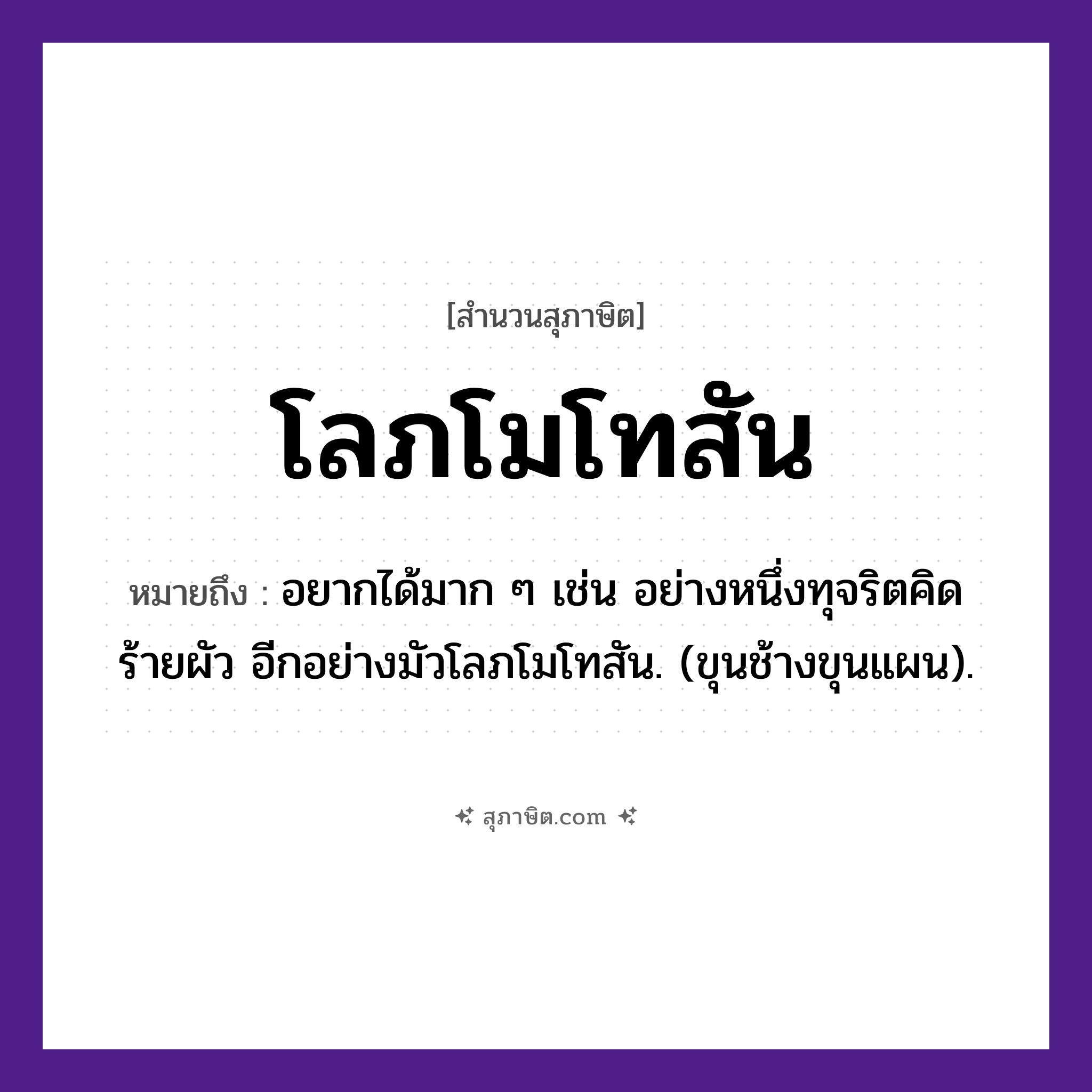 คำสุภาษิต: โลภโมโทสัน หมายถึง?, หมายถึง อยากได้มาก ๆ เช่น อย่างหนึ่งทุจริตคิดร้ายผัว อีกอย่างมัวโลภโมโทสัน. (ขุนช้างขุนแผน). คุณธรรม ความไม่โลภ, ความไม่โกรธ, ความไม่หลง คำนาม โลภะ, โมหะ, โทสะ ศาสนา พุทธศาสนา, อกุศลมูล หมวด สุภาษิต