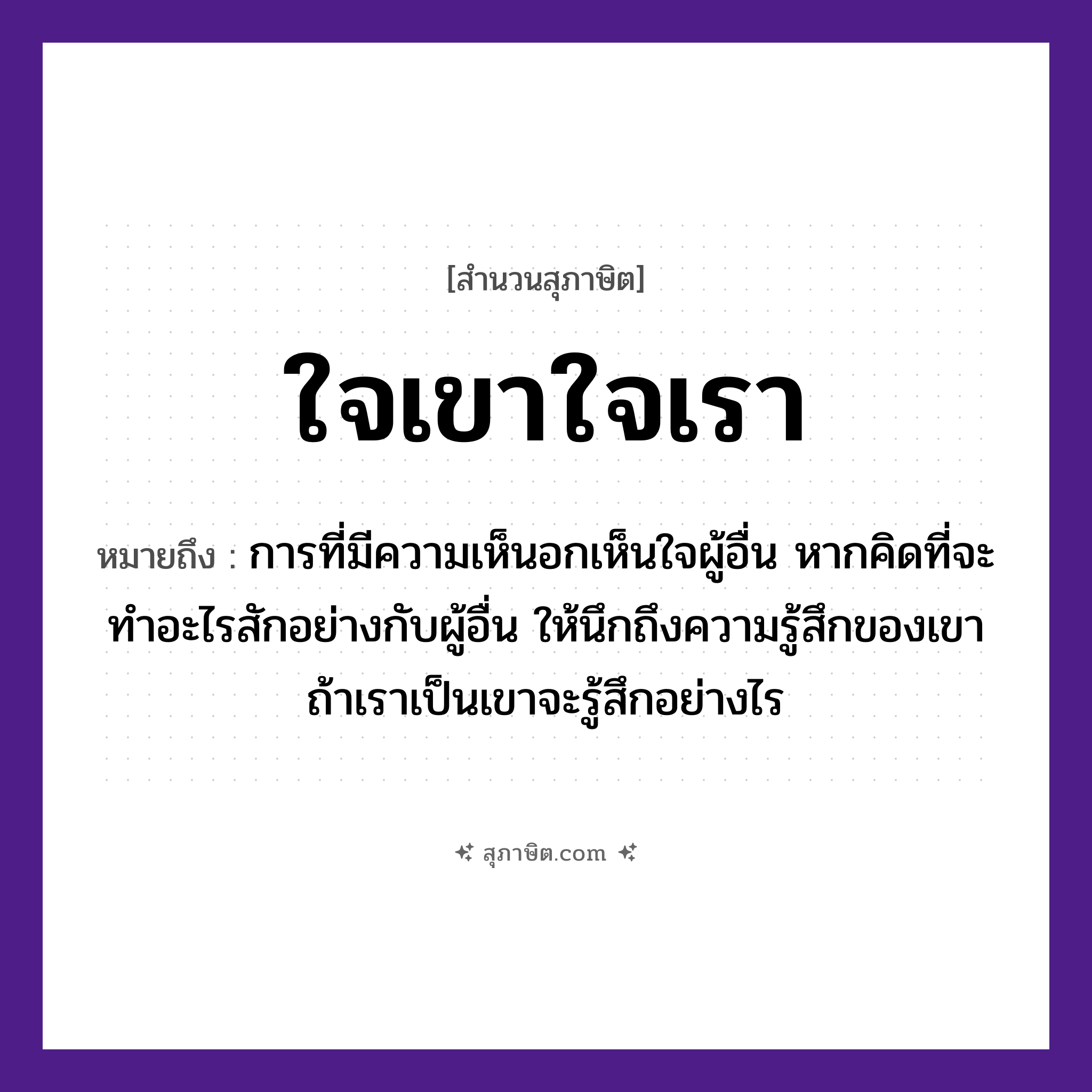 คำสุภาษิต: ใจเขาใจเรา หมายถึง?, หมายถึง การที่มีความเห็นอกเห็นใจผู้อื่น หากคิดที่จะทำอะไรสักอย่างกับผู้อื่น ให้นึกถึงความรู้สึกของเขา ถ้าเราเป็นเขาจะรู้สึกอย่างไร คำนาม เขา, เรา อวัยวะ ใจ หมวด สุภาษิต