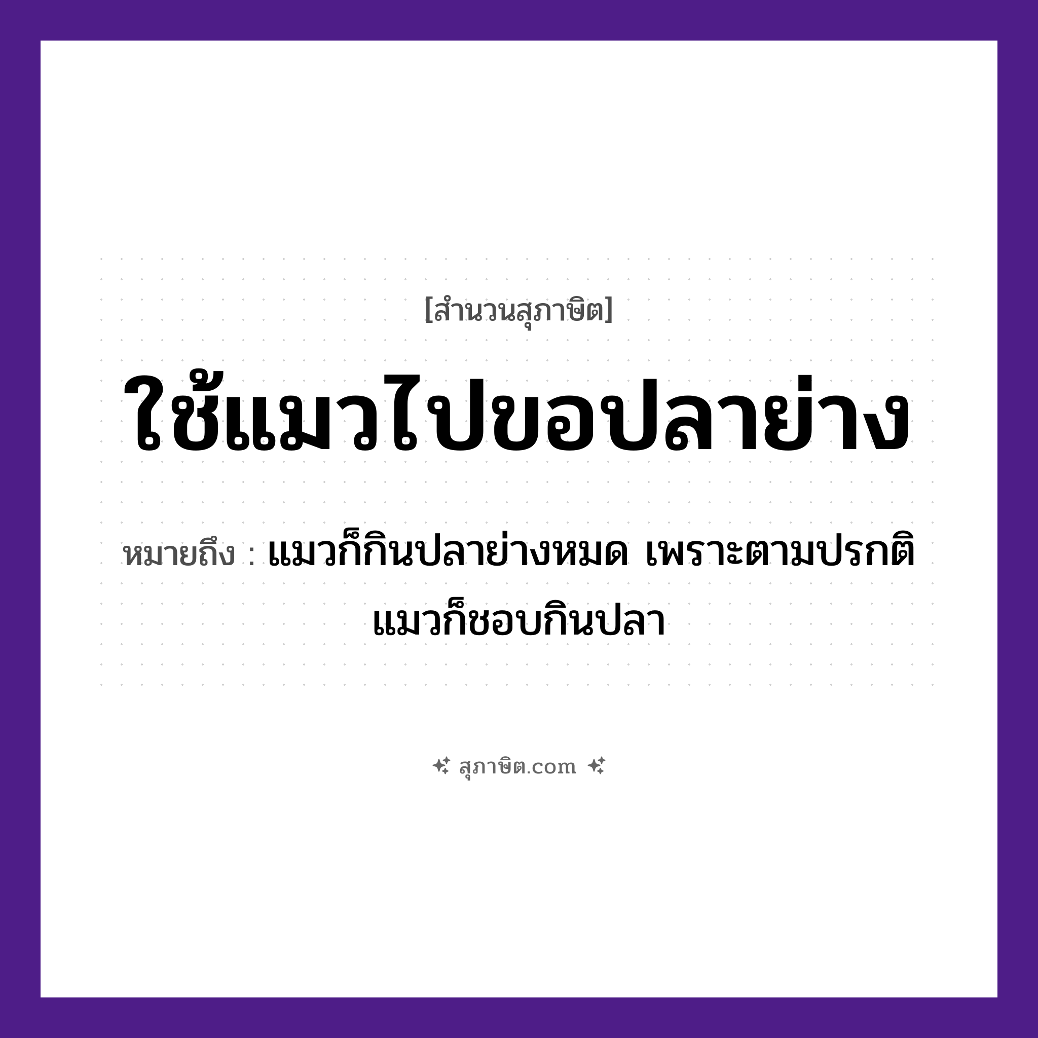 คำสุภาษิต: ใช้แมวไปขอปลาย่าง หมายถึง?, หมายถึง ให้คนที่ต้องการสิ่งนั้นเข้าไปยุ่งเกี่ยว ท้ายสุดต้องสูญเสียสิ่งนั้นไปให้กับเขา หมายเหตุ แมวก็กินปลาย่างหมด เพราะตามปรกติแมวก็ชอบกินปลา คำนาม คน สัตว์ แมว, ปลา