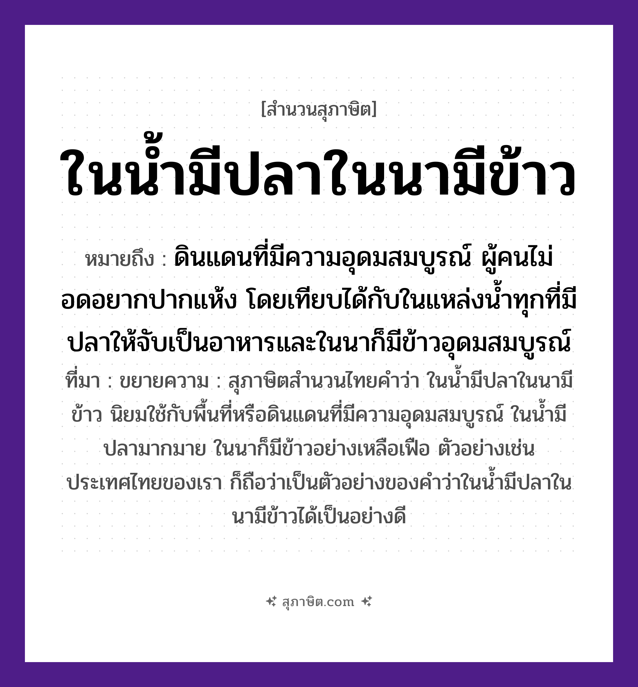 คำสุภาษิต: ในน้ำมีปลาในนามีข้าว หมายถึง?, หมายถึง ดินแดนที่มีความอุดมสมบูรณ์ ผู้คนไม่อดอยากปากแห้ง โดยเทียบได้กับในแหล่งน้ำทุกที่มีปลาให้จับเป็นอาหารและในนาก็มีข้าวอุดมสมบูรณ์ ที่มา ขยายความ : สุภาษิตสำนวนไทยคำว่า ในน้ำมีปลาในนามีข้าว นิยมใช้กับพื้นที่หรือดินแดนที่มีความอุดมสมบูรณ์ ในน้ำมีปลามากมาย ในนาก็มีข้าวอย่างเหลือเฟือ ตัวอย่างเช่นประเทศไทยของเรา ก็ถือว่าเป็นตัวอย่างของคำว่าในน้ำมีปลาในนามีข้าวได้เป็นอย่างดี ธรรมชาติ น้ำ, นา สัตว์ ปลา อาหาร ข้าว หมวด สุภาษิต