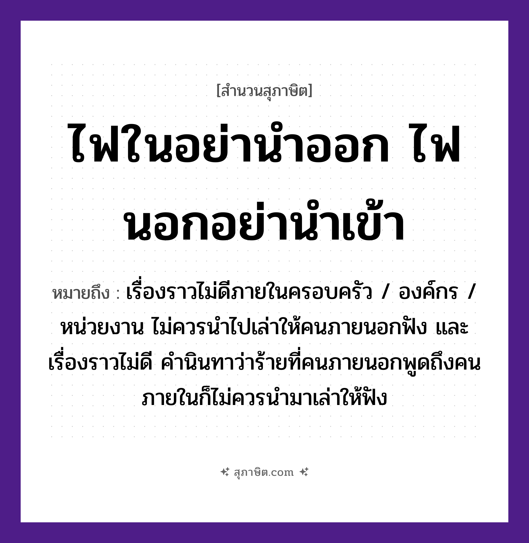 คำสุภาษิต: ไฟในอย่านำออก ไฟนอกอย่านำเข้า หมายถึง?, หมายถึง เรื่องราวไม่ดีภายในครอบครัว / องค์กร / หน่วยงาน ไม่ควรนำไปเล่าให้คนภายนอกฟัง และเรื่องราวไม่ดี คำนินทาว่าร้ายที่คนภายนอกพูดถึงคนภายในก็ไม่ควรนำมาเล่าให้ฟัง คำนาม คน คำกริยา เล่า, ฟัง, นินทา ธรรมชาติ ไฟ