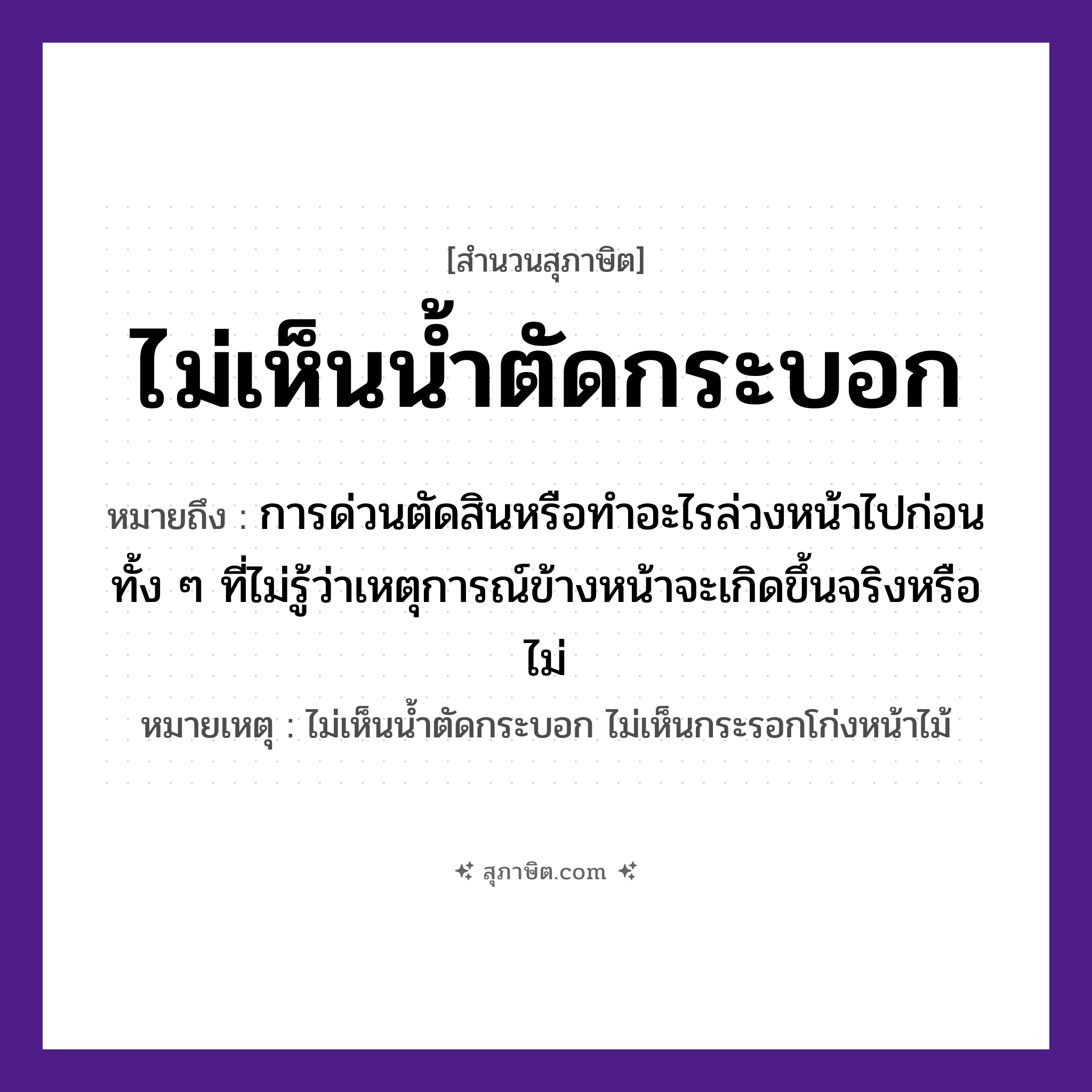 คำสุภาษิต: ไม่เห็นน้ำตัดกระบอก หมายถึง?, หมายถึง การด่วนตัดสินหรือทำอะไรล่วงหน้าไปก่อน ทั้ง ๆ ที่ไม่รู้ว่าเหตุการณ์ข้างหน้าจะเกิดขึ้นจริงหรือไม่ หมายเหตุ ไม่เห็นน้ำตัดกระบอก ไม่เห็นกระรอกโก่งหน้าไม้ คำกริยา ตัด, เห็น สิ่งของ กระบอก ธรรมชาติ น้ำ หมวด สุภาษิต