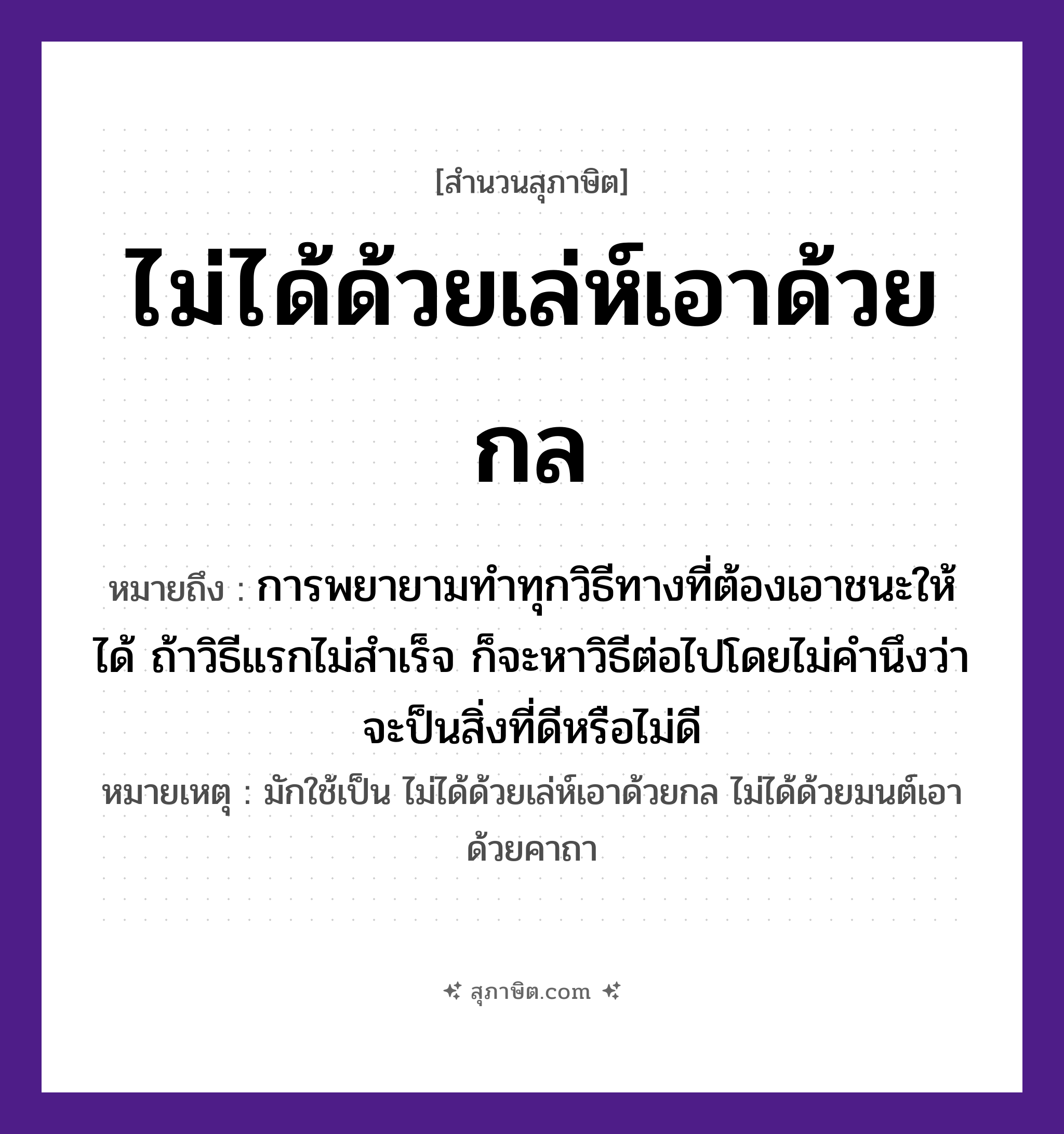 คำสุภาษิต: ไม่ได้ด้วยเล่ห์เอาด้วยกล หมายถึง?, หมายถึง การพยายามทำทุกวิธีทางที่ต้องเอาชนะให้ได้ ถ้าวิธีแรกไม่สำเร็จ ก็จะหาวิธีต่อไปโดยไม่คำนึงว่าจะป็นสิ่งที่ดีหรือไม่ดี หมายเหตุ มักใช้เป็น ไม่ได้ด้วยเล่ห์เอาด้วยกล ไม่ได้ด้วยมนต์เอาด้วยคาถา คำนาม เล่ห์, กล คำกริยา เอา, ได้ หมวด สุภาษิต