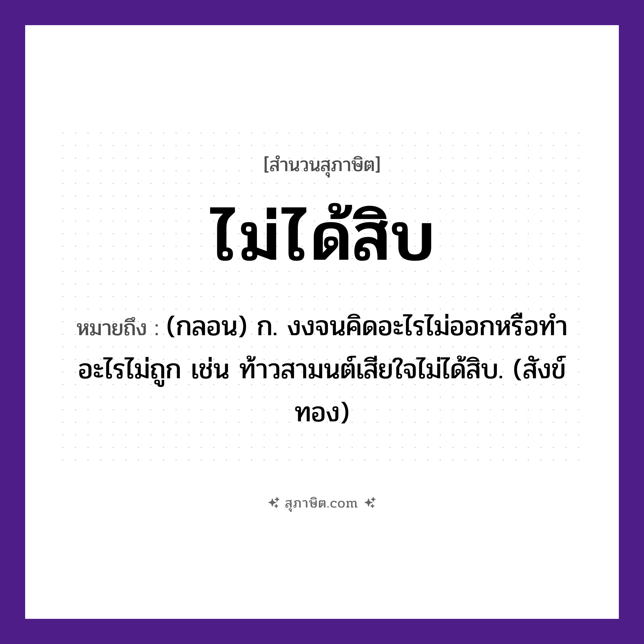 คำสุภาษิต: ไม่ได้สิบ หมายถึง?, หมายถึง (กลอน) ก. งงจนคิดอะไรไม่ออกหรือทําอะไรไม่ถูก เช่น ท้าวสามนต์เสียใจไม่ได้สิบ. (สังข์ทอง) คำนาม สิบ, เก้า, แปด แนวคิด ความพอใจ, การประนีประนอม, ความพอเพียง หมวด สุภาษิต