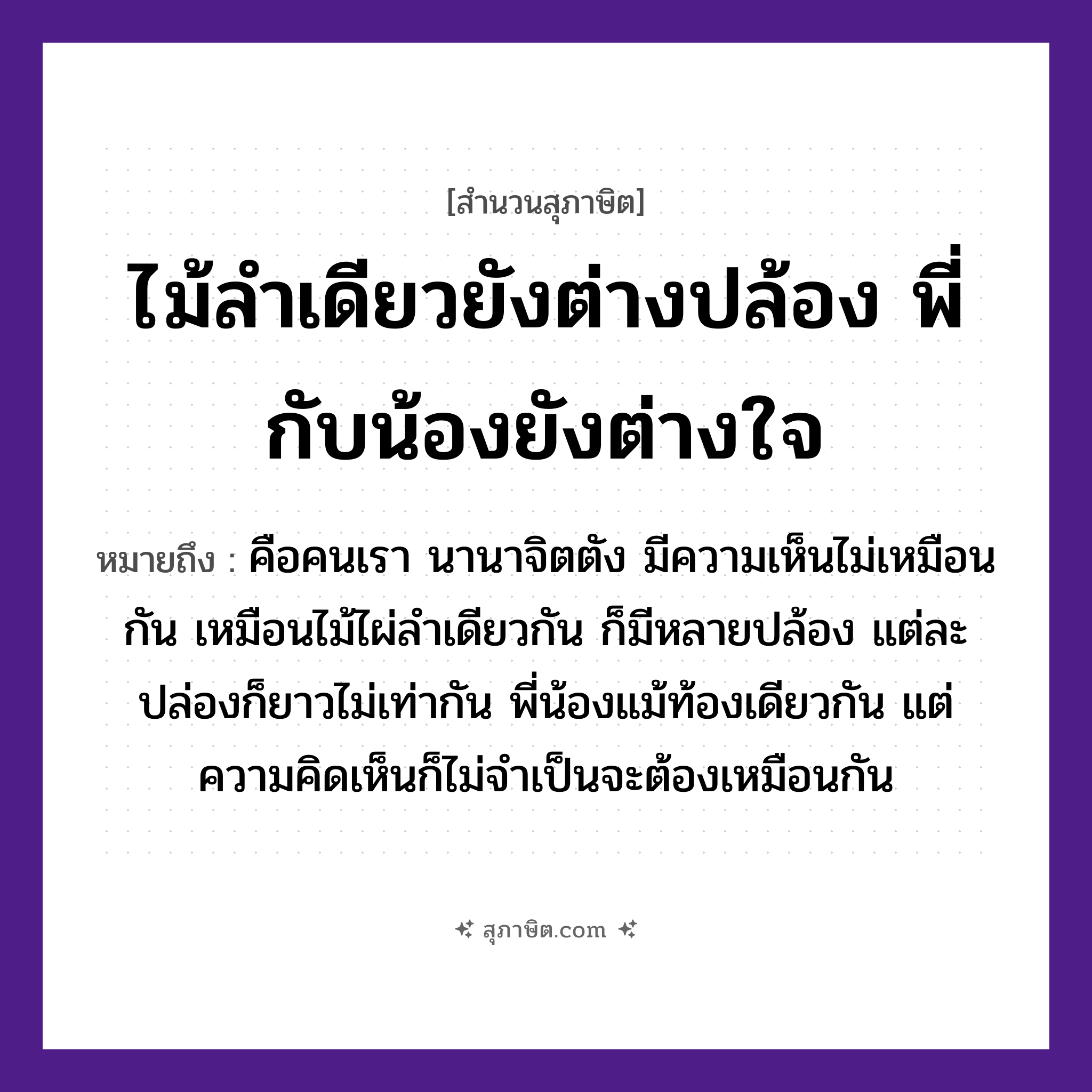 คำสุภาษิต: ไม้ลำเดียวยังต่างปล้อง พี่กับน้องยังต่างใจ หมายถึง?, หมายถึง คือคนเรา นานาจิตตัง มีความเห็นไม่เหมือนกัน หมายเหตุ เหมือนไม้ไผ่ลำเดียวกัน ก็มีหลายปล้อง แต่ละปล่องก็ยาวไม่เท่ากัน พี่น้องแม้ท้องเดียวกัน แต่ความคิดเห็นก็ไม่จำเป็นจะต้องเหมือนกัน ครอบครัว พี่, น้อง ธรรมชาติ ไม้ คำนาม คน อวัยวะ ใจ