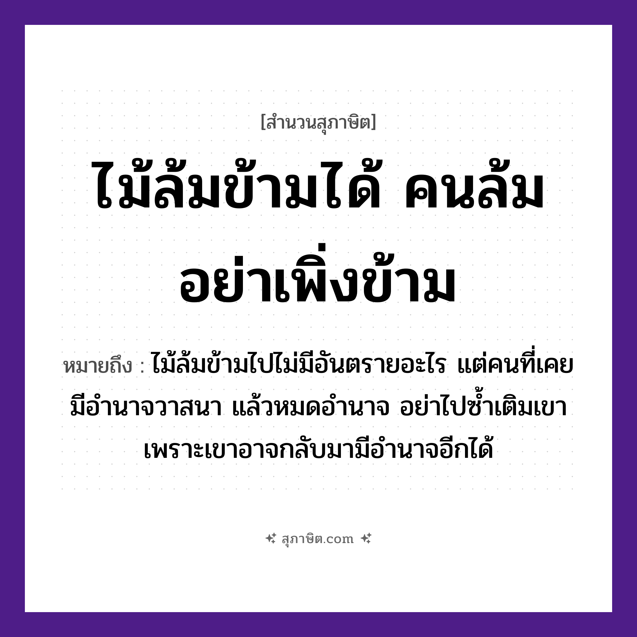 คำสุภาษิต: ไม้ล้มข้ามได้ คนล้มอย่าเพิ่งข้าม หมายถึง?, หมายถึง ไม้ล้มข้ามไปไม่มีอันตรายอะไร แต่คนที่เคยมีอำนาจวาสนา แล้วหมดอำนาจ อย่าไปซ้ำเติมเขา เพราะเขาอาจกลับมามีอำนาจอีกได้ คำนาม คน ธรรมชาติ ไม้