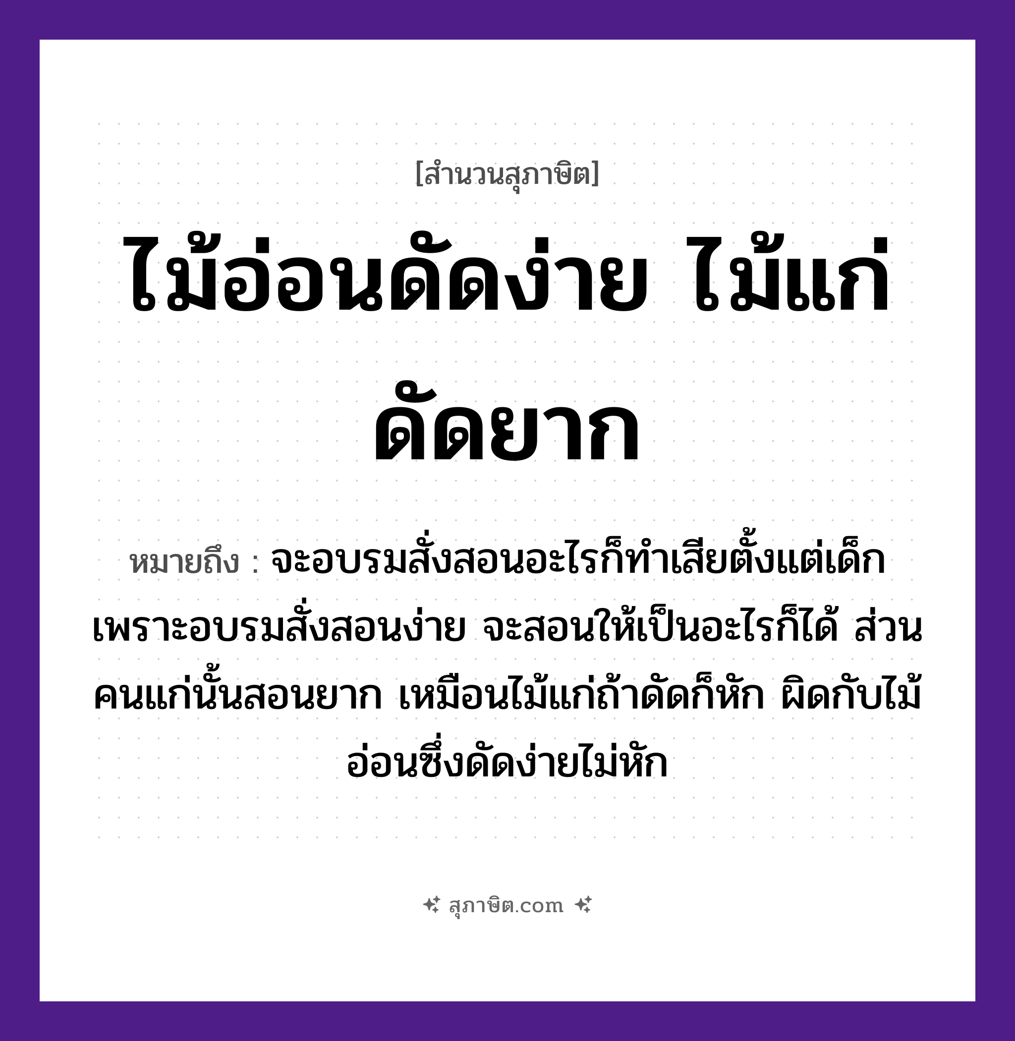 คำสุภาษิต: ไม้อ่อนดัดง่าย ไม้แก่ดัดยาก หมายถึง?, หมายถึง จะอบรมสั่งสอนอะไรก็ทำเสียตั้งแต่เด็ก เพราะอบรมสั่งสอนง่าย จะสอนให้เป็นอะไรก็ได้ ส่วนคนแก่นั้นสอนยาก ที่มา เหมือนไม้แก่ถ้าดัดก็หัก ผิดกับไม้อ่อนซึ่งดัดง่ายไม่หัก คำนาม คน ธรรมชาติ ไม้